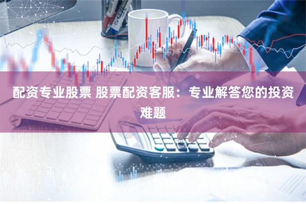 配资专业股票 股票配资客服：专业解答您的投资难题
