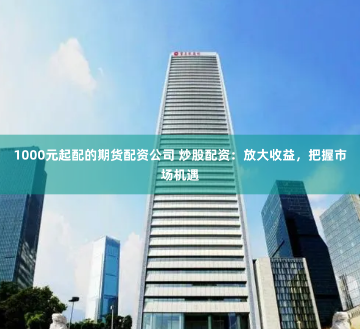 1000元起配的期货配资公司 炒股配资：放大收益，把握市场机遇