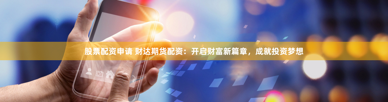 股票配资申请 财达期货配资：开启财富新篇章，成就投资梦想