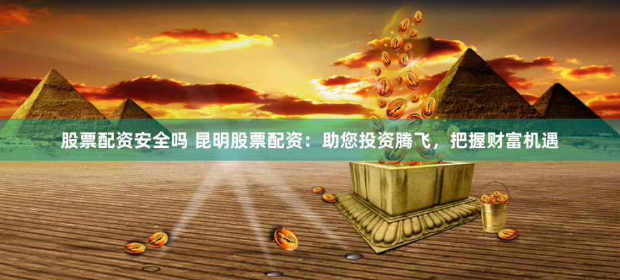 股票配资安全吗 昆明股票配资：助您投资腾飞，把握财富机遇