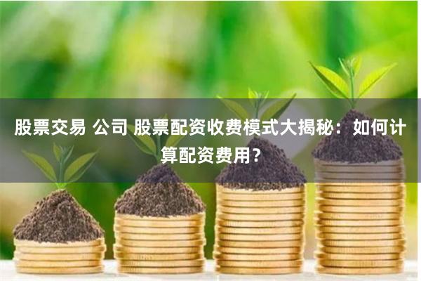 股票交易 公司 股票配资收费模式大揭秘：如何计算配资费用？
