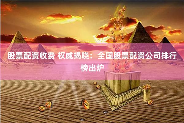 股票配资收费 权威揭晓：全国股票配资公司排行榜出炉