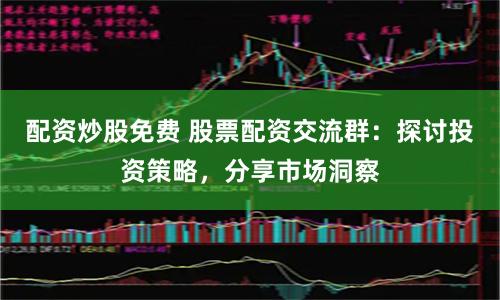 配资炒股免费 股票配资交流群：探讨投资策略，分享市场洞察