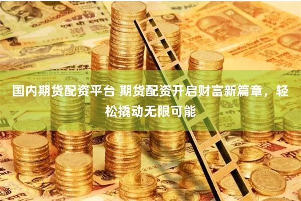 国内期货配资平台 期货配资开启财富新篇章，轻松撬动无限可能