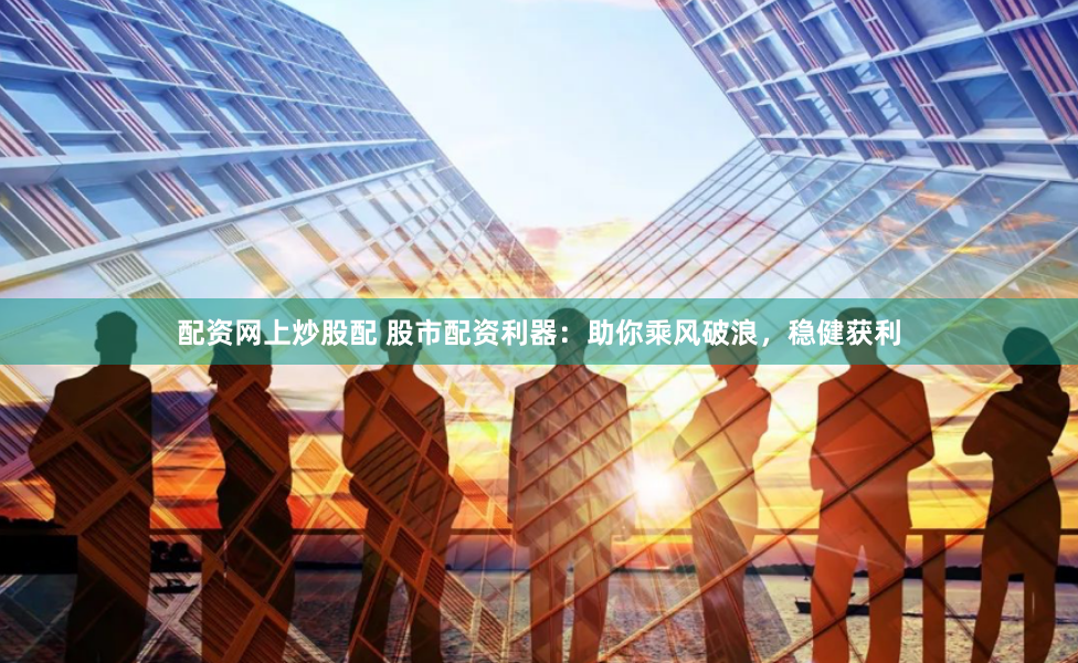 配资网上炒股配 股市配资利器：助你乘风破浪，稳健获利