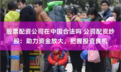 股票配资公司在中国合法吗 公司配资炒股：助力资金放大，把握投资良机